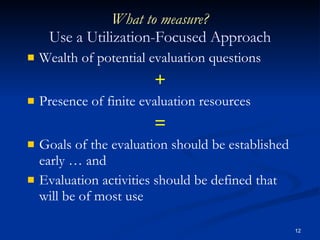 What to measure? Use a Utilization-Focused Approach Wealth of potential evaluation questions + Presence of finite evaluation resources = Goals of the evaluation should be established early … and Evaluation activities should be defined that will be of most use 