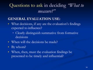 Questions to ask  in deciding  “What to measure?” GENERAL EVALUATION USE: What decisions, if any are the evaluation’s findings expected to influence? Clearly distinguish summative from formative decisions When will the decisions be made? By whom? When, then, must the evaluation findings be presented to be timely and influential? 