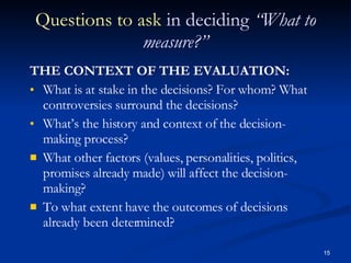Questions to ask  in deciding  “What to measure?” THE CONTEXT OF THE EVALUATION: What is at stake in the decisions? For whom? What controversies surround the decisions? What’s the history and context of the decision-making process? What other factors (values, personalities, politics, promises already made) will affect the decision-making? To what extent have the outcomes of decisions already been determined? 