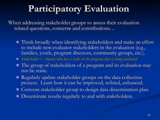 Participatory Evaluation When addressing stakeholder groups to assess their evaluation related questions, concerns and contributions… Think broadly when identifying stakeholders and make an effort to include non-evaluator stakeholders in the evaluation (e.g., families, youth, program directors, community groups, etc.). Stakeholder = Anyone who has a stake in the program that is being evaluated The group of stakeholders of a program and its evaluation may not be static. Regularly update stakeholder groups on the data collection process.  Learn how it can be improved, refined, enhanced. Convene stakeholder group to design data dissemination plan. Disseminate results regularly to and with stakeholders. 