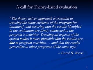 A call for Theory-based evaluation “ The theory-driven approach is essential to tracking the many elements of the program [or initiative], and assuring that the results identified in the evaluation are firmly connected to the program’s activities. Tracking all aspects of the system makes it more plausible that the results are  due to  program activities. . . .and that the results generalize to other programs of the same type” -- Carol H. Weiss  