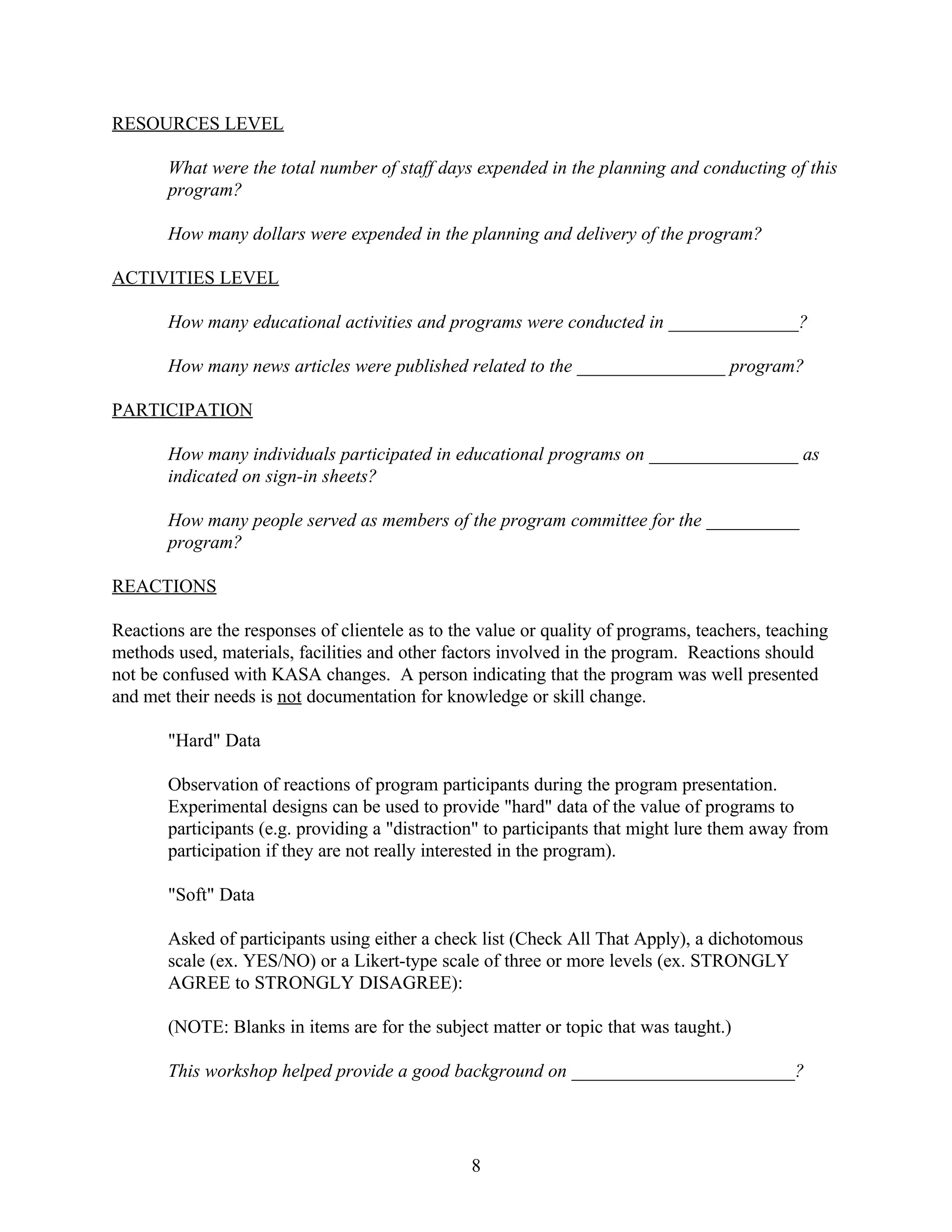 RESOURCES LEVEL

       What were the total number of staff days expended in the planning and conducting of this
       program?

       How many dollars were expended in the planning and delivery of the program?

ACTIVITIES LEVEL

       How many educational activities and programs were conducted in ______________?

       How many news articles were published related to the ________________ program?

PARTICIPATION

       How many individuals participated in educational programs on ________________ as
       indicated on sign-in sheets?

       How many people served as members of the program committee for the __________
       program?

REACTIONS

Reactions are the responses of clientele as to the value or quality of programs, teachers, teaching
methods used, materials, facilities and other factors involved in the program. Reactions should
not be confused with KASA changes. A person indicating that the program was well presented
and met their needs is not documentation for knowledge or skill change.

       "Hard" Data

       Observation of reactions of program participants during the program presentation.
       Experimental designs can be used to provide "hard" data of the value of programs to
       participants (e.g. providing a "distraction" to participants that might lure them away from
       participation if they are not really interested in the program).

       "Soft" Data

       Asked of participants using either a check list (Check All That Apply), a dichotomous
       scale (ex. YES/NO) or a Likert-type scale of three or more levels (ex. STRONGLY
       AGREE to STRONGLY DISAGREE):

       (NOTE: Blanks in items are for the subject matter or topic that was taught.)

       This workshop helped provide a good background on ________________________?




                                                 8
 