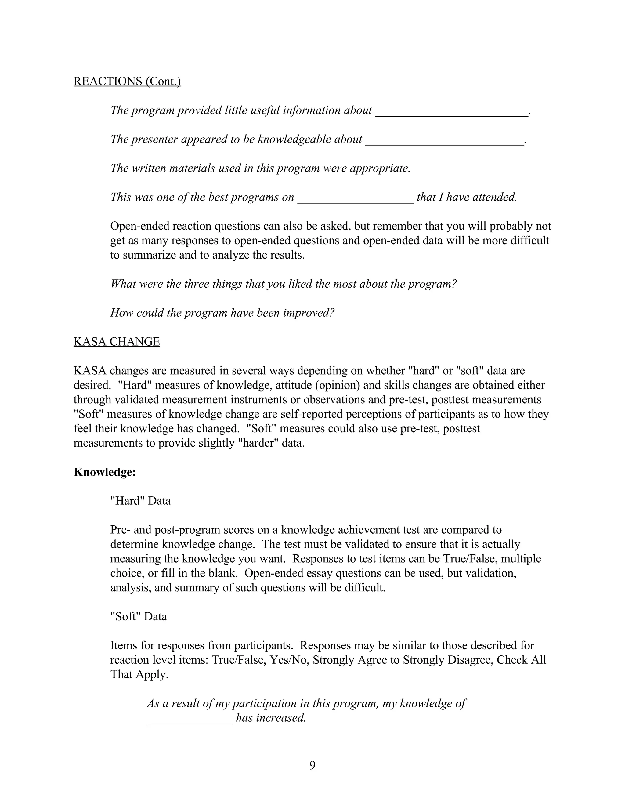 REACTIONS (Cont.)

       The program provided little useful information about _________________________.

       The presenter appeared to be knowledgeable about __________________________.

       The written materials used in this program were appropriate.

       This was one of the best programs on ___________________ that I have attended.

       Open-ended reaction questions can also be asked, but remember that you will probably not
       get as many responses to open-ended questions and open-ended data will be more difficult
       to summarize and to analyze the results.

       What were the three things that you liked the most about the program?

       How could the program have been improved?

KASA CHANGE

KASA changes are measured in several ways depending on whether "hard" or "soft" data are
desired. "Hard" measures of knowledge, attitude (opinion) and skills changes are obtained either
through validated measurement instruments or observations and pre-test, posttest measurements
"Soft" measures of knowledge change are self-reported perceptions of participants as to how they
feel their knowledge has changed. "Soft" measures could also use pre-test, posttest
measurements to provide slightly "harder" data.

Knowledge:

       "Hard" Data

       Pre- and post-program scores on a knowledge achievement test are compared to
       determine knowledge change. The test must be validated to ensure that it is actually
       measuring the knowledge you want. Responses to test items can be True/False, multiple
       choice, or fill in the blank. Open-ended essay questions can be used, but validation,
       analysis, and summary of such questions will be difficult.

       "Soft" Data

       Items for responses from participants. Responses may be similar to those described for
       reaction level items: True/False, Yes/No, Strongly Agree to Strongly Disagree, Check All
       That Apply.

              As a result of my participation in this program, my knowledge of
              ______________ has increased.


                                               9
 