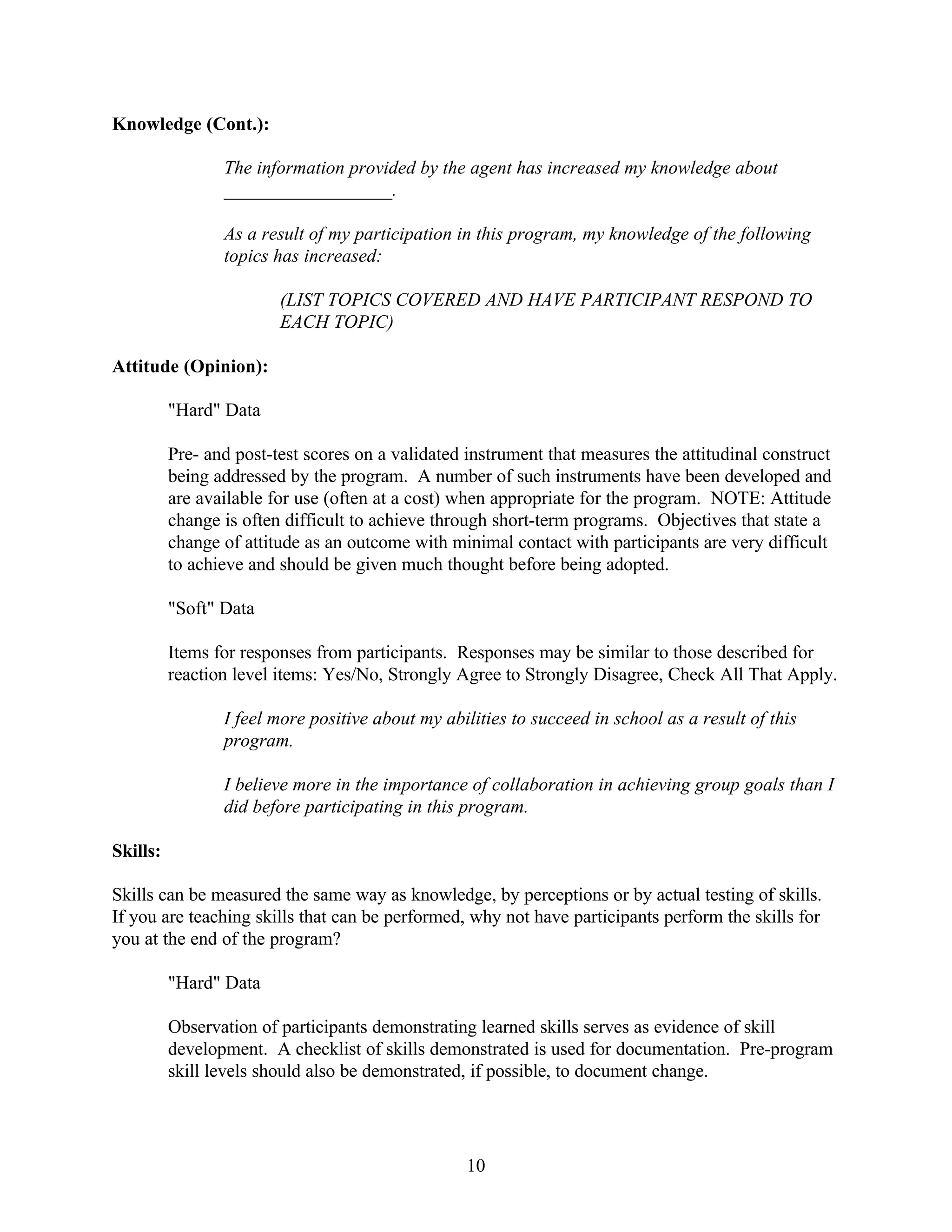 Knowledge (Cont.):

                 The information provided by the agent has increased my knowledge about
                 __________________.

                 As a result of my participation in this program, my knowledge of the following
                 topics has increased:

                         (LIST TOPICS COVERED AND HAVE PARTICIPANT RESPOND TO
                         EACH TOPIC)

Attitude (Opinion):

          "Hard" Data

          Pre- and post-test scores on a validated instrument that measures the attitudinal construct
          being addressed by the program. A number of such instruments have been developed and
          are available for use (often at a cost) when appropriate for the program. NOTE: Attitude
          change is often difficult to achieve through short-term programs. Objectives that state a
          change of attitude as an outcome with minimal contact with participants are very difficult
          to achieve and should be given much thought before being adopted.

          "Soft" Data

          Items for responses from participants. Responses may be similar to those described for
          reaction level items: Yes/No, Strongly Agree to Strongly Disagree, Check All That Apply.

                 I feel more positive about my abilities to succeed in school as a result of this
                 program.

                 I believe more in the importance of collaboration in achieving group goals than I
                 did before participating in this program.

Skills:

Skills can be measured the same way as knowledge, by perceptions or by actual testing of skills.
If you are teaching skills that can be performed, why not have participants perform the skills for
you at the end of the program?

          "Hard" Data

          Observation of participants demonstrating learned skills serves as evidence of skill
          development. A checklist of skills demonstrated is used for documentation. Pre-program
          skill levels should also be demonstrated, if possible, to document change.




                                                  10
 