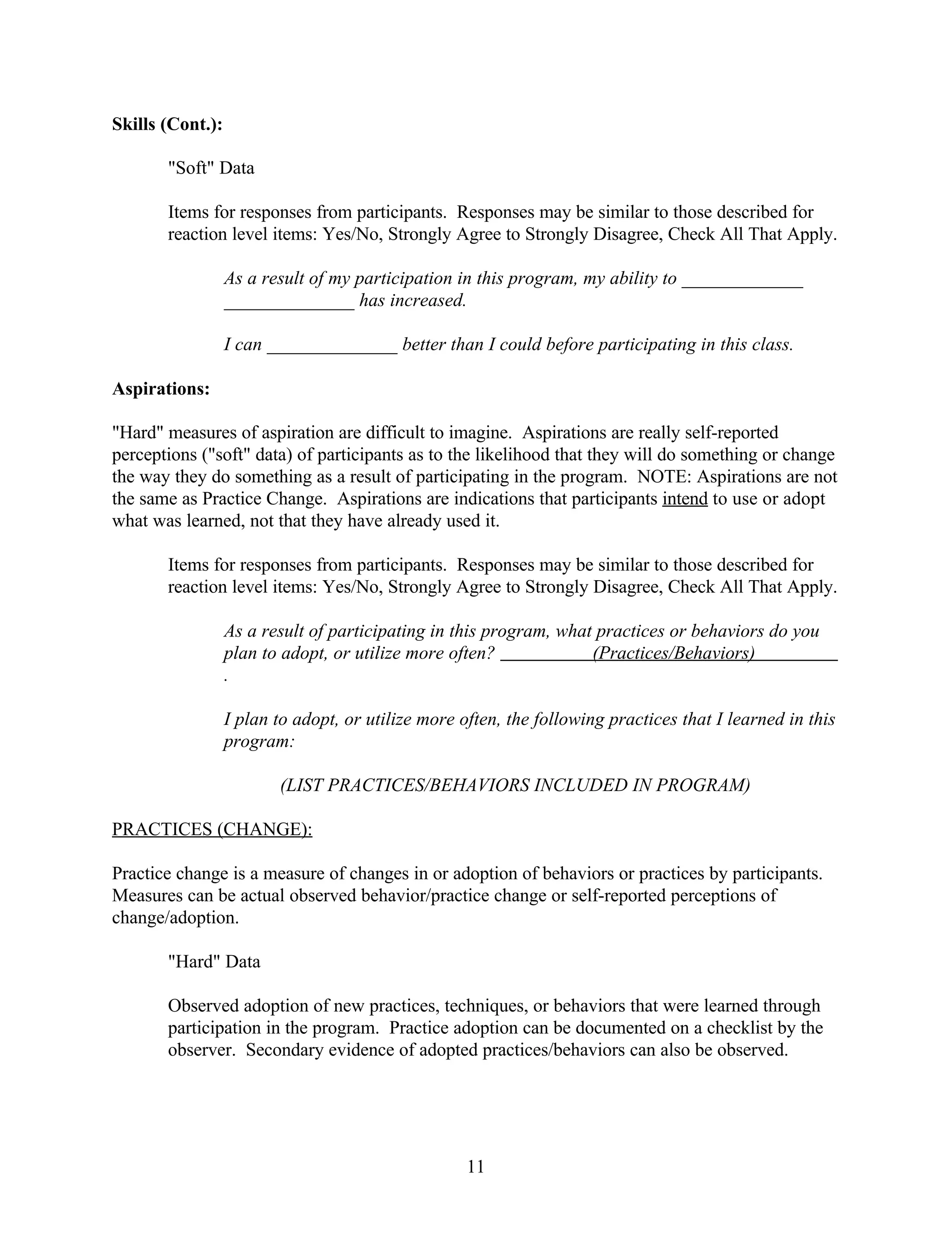 Skills (Cont.):

       "Soft" Data

       Items for responses from participants. Responses may be similar to those described for
       reaction level items: Yes/No, Strongly Agree to Strongly Disagree, Check All That Apply.

                  As a result of my participation in this program, my ability to _____________
                  ______________ has increased.

                  I can ______________ better than I could before participating in this class.

Aspirations:

"Hard" measures of aspiration are difficult to imagine. Aspirations are really self-reported
perceptions ("soft" data) of participants as to the likelihood that they will do something or change
the way they do something as a result of participating in the program. NOTE: Aspirations are not
the same as Practice Change. Aspirations are indications that participants intend to use or adopt
what was learned, not that they have already used it.

       Items for responses from participants. Responses may be similar to those described for
       reaction level items: Yes/No, Strongly Agree to Strongly Disagree, Check All That Apply.

                  As a result of participating in this program, what practices or behaviors do you
                  plan to adopt, or utilize more often?             (Practices/Behaviors)
                  .

                  I plan to adopt, or utilize more often, the following practices that I learned in this
                  program:

                         (LIST PRACTICES/BEHAVIORS INCLUDED IN PROGRAM)

PRACTICES (CHANGE):

Practice change is a measure of changes in or adoption of behaviors or practices by participants.
Measures can be actual observed behavior/practice change or self-reported perceptions of
change/adoption.

       "Hard" Data

       Observed adoption of new practices, techniques, or behaviors that were learned through
       participation in the program. Practice adoption can be documented on a checklist by the
       observer. Secondary evidence of adopted practices/behaviors can also be observed.




                                                    11
 