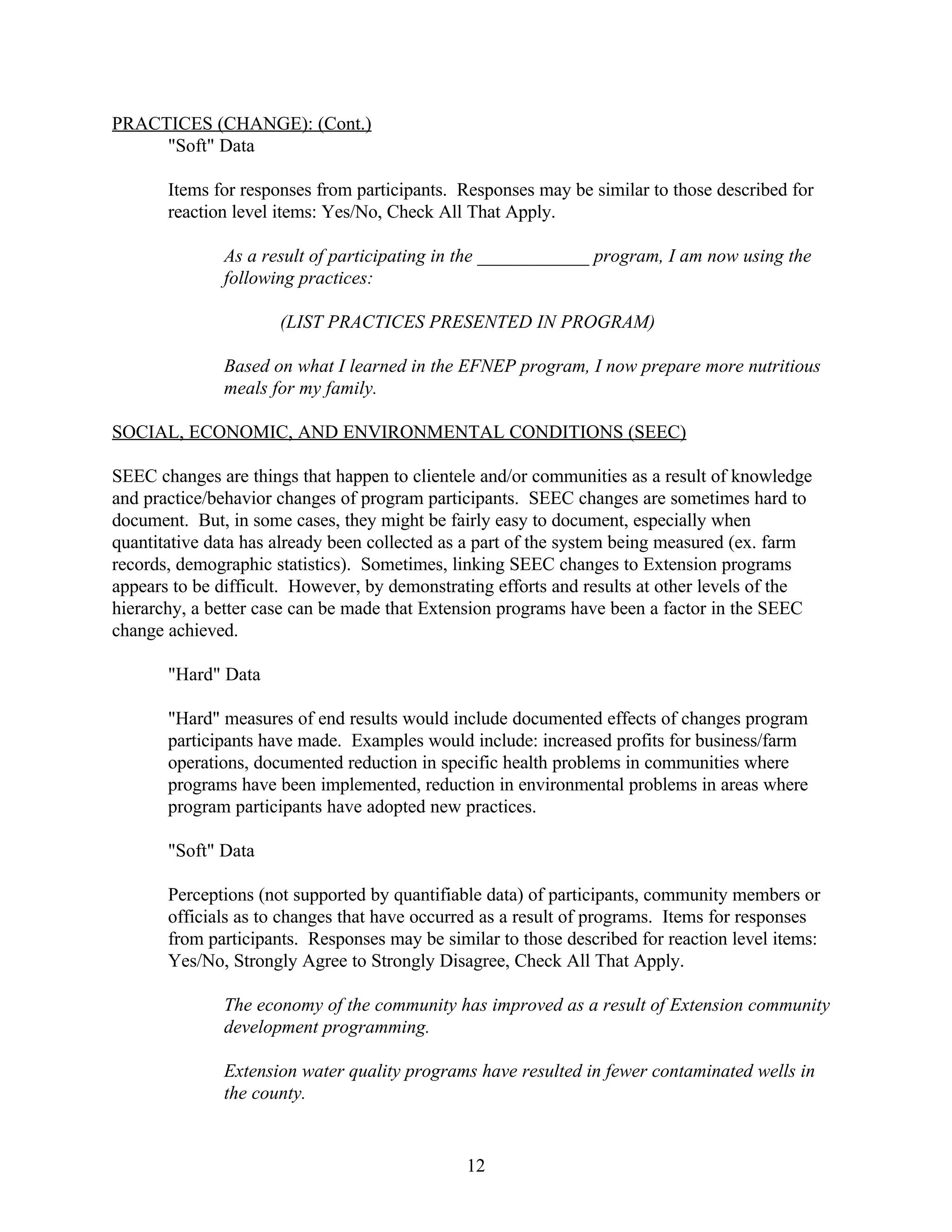 PRACTICES (CHANGE): (Cont.)
     "Soft" Data

       Items for responses from participants. Responses may be similar to those described for
       reaction level items: Yes/No, Check All That Apply.

              As a result of participating in the ____________ program, I am now using the
              following practices:

                      (LIST PRACTICES PRESENTED IN PROGRAM)

              Based on what I learned in the EFNEP program, I now prepare more nutritious
              meals for my family.

SOCIAL, ECONOMIC, AND ENVIRONMENTAL CONDITIONS (SEEC)

SEEC changes are things that happen to clientele and/or communities as a result of knowledge
and practice/behavior changes of program participants. SEEC changes are sometimes hard to
document. But, in some cases, they might be fairly easy to document, especially when
quantitative data has already been collected as a part of the system being measured (ex. farm
records, demographic statistics). Sometimes, linking SEEC changes to Extension programs
appears to be difficult. However, by demonstrating efforts and results at other levels of the
hierarchy, a better case can be made that Extension programs have been a factor in the SEEC
change achieved.

       "Hard" Data

       "Hard" measures of end results would include documented effects of changes program
       participants have made. Examples would include: increased profits for business/farm
       operations, documented reduction in specific health problems in communities where
       programs have been implemented, reduction in environmental problems in areas where
       program participants have adopted new practices.

       "Soft" Data

       Perceptions (not supported by quantifiable data) of participants, community members or
       officials as to changes that have occurred as a result of programs. Items for responses
       from participants. Responses may be similar to those described for reaction level items:
       Yes/No, Strongly Agree to Strongly Disagree, Check All That Apply.

              The economy of the community has improved as a result of Extension community
              development programming.

              Extension water quality programs have resulted in fewer contaminated wells in
              the county.


                                               12
 