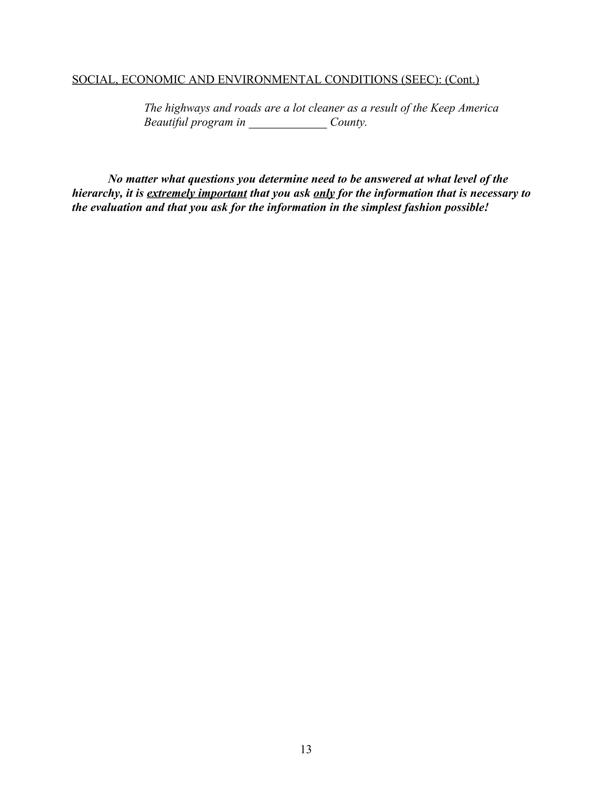 SOCIAL, ECONOMIC AND ENVIRONMENTAL CONDITIONS (SEEC): (Cont.)

              The highways and roads are a lot cleaner as a result of the Keep America
              Beautiful program in _____________ County.



       No matter what questions you determine need to be answered at what level of the
hierarchy, it is extremely important that you ask only for the information that is necessary to
the evaluation and that you ask for the information in the simplest fashion possible!




                                               13
 