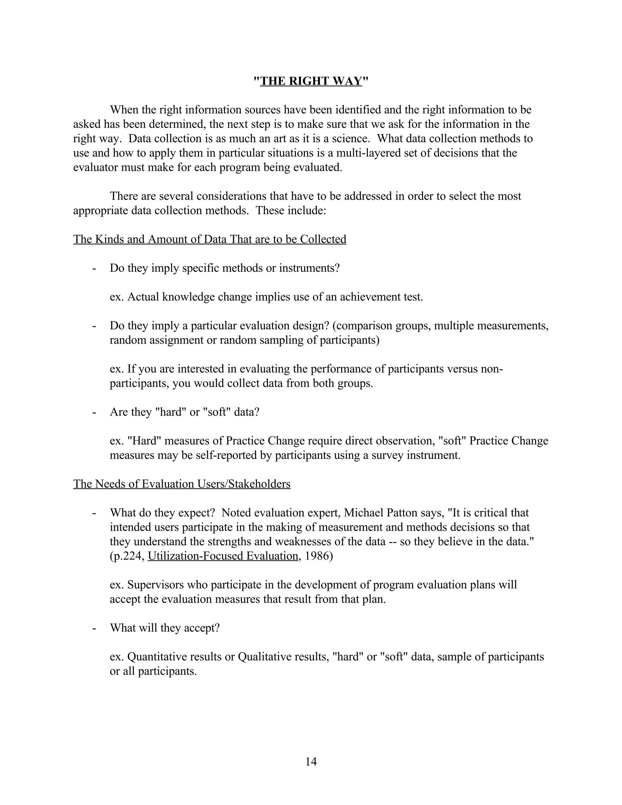"THE RIGHT WAY"

       When the right information sources have been identified and the right information to be
asked has been determined, the next step is to make sure that we ask for the information in the
right way. Data collection is as much an art as it is a science. What data collection methods to
use and how to apply them in particular situations is a multi-layered set of decisions that the
evaluator must make for each program being evaluated.

       There are several considerations that have to be addressed in order to select the most
appropriate data collection methods. These include:

The Kinds and Amount of Data That are to be Collected

   -   Do they imply specific methods or instruments?

       ex. Actual knowledge change implies use of an achievement test.

   -   Do they imply a particular evaluation design? (comparison groups, multiple measurements,
       random assignment or random sampling of participants)

       ex. If you are interested in evaluating the performance of participants versus non-
       participants, you would collect data from both groups.

   -   Are they "hard" or "soft" data?

       ex. "Hard" measures of Practice Change require direct observation, "soft" Practice Change
       measures may be self-reported by participants using a survey instrument.

The Needs of Evaluation Users/Stakeholders

   -   What do they expect? Noted evaluation expert, Michael Patton says, "It is critical that
       intended users participate in the making of measurement and methods decisions so that
       they understand the strengths and weaknesses of the data -- so they believe in the data."
       (p.224, Utilization-Focused Evaluation, 1986)

       ex. Supervisors who participate in the development of program evaluation plans will
       accept the evaluation measures that result from that plan.

   -   What will they accept?

       ex. Quantitative results or Qualitative results, "hard" or "soft" data, sample of participants
       or all participants.




                                                 14
 