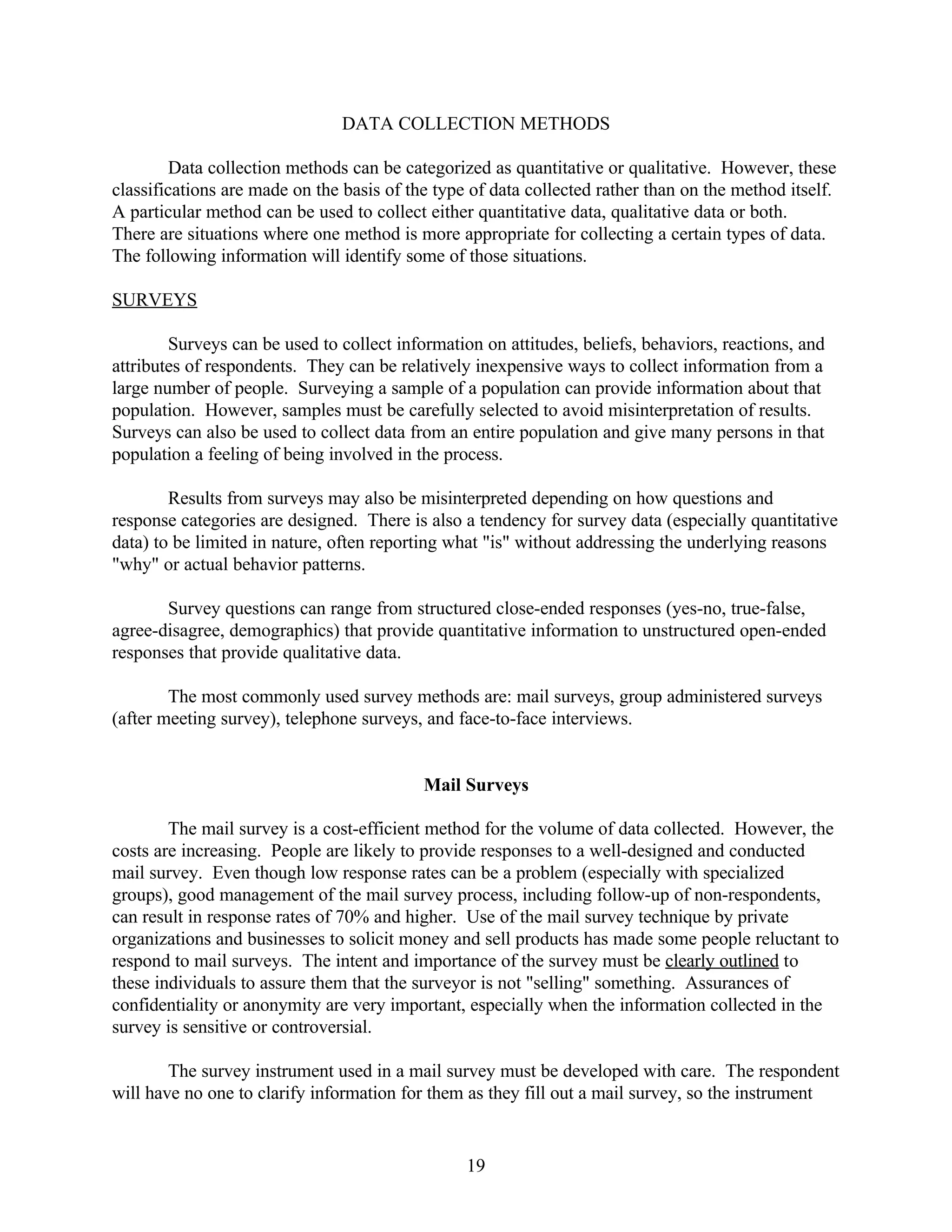 DATA COLLECTION METHODS

         Data collection methods can be categorized as quantitative or qualitative. However, these
classifications are made on the basis of the type of data collected rather than on the method itself.
A particular method can be used to collect either quantitative data, qualitative data or both.
There are situations where one method is more appropriate for collecting a certain types of data.
The following information will identify some of those situations.

SURVEYS

        Surveys can be used to collect information on attitudes, beliefs, behaviors, reactions, and
attributes of respondents. They can be relatively inexpensive ways to collect information from a
large number of people. Surveying a sample of a population can provide information about that
population. However, samples must be carefully selected to avoid misinterpretation of results.
Surveys can also be used to collect data from an entire population and give many persons in that
population a feeling of being involved in the process.

        Results from surveys may also be misinterpreted depending on how questions and
response categories are designed. There is also a tendency for survey data (especially quantitative
data) to be limited in nature, often reporting what "is" without addressing the underlying reasons
"why" or actual behavior patterns.

       Survey questions can range from structured close-ended responses (yes-no, true-false,
agree-disagree, demographics) that provide quantitative information to unstructured open-ended
responses that provide qualitative data.

        The most commonly used survey methods are: mail surveys, group administered surveys
(after meeting survey), telephone surveys, and face-to-face interviews.


                                           Mail Surveys

        The mail survey is a cost-efficient method for the volume of data collected. However, the
costs are increasing. People are likely to provide responses to a well-designed and conducted
mail survey. Even though low response rates can be a problem (especially with specialized
groups), good management of the mail survey process, including follow-up of non-respondents,
can result in response rates of 70% and higher. Use of the mail survey technique by private
organizations and businesses to solicit money and sell products has made some people reluctant to
respond to mail surveys. The intent and importance of the survey must be clearly outlined to
these individuals to assure them that the surveyor is not "selling" something. Assurances of
confidentiality or anonymity are very important, especially when the information collected in the
survey is sensitive or controversial.

        The survey instrument used in a mail survey must be developed with care. The respondent
will have no one to clarify information for them as they fill out a mail survey, so the instrument


                                                 19
 