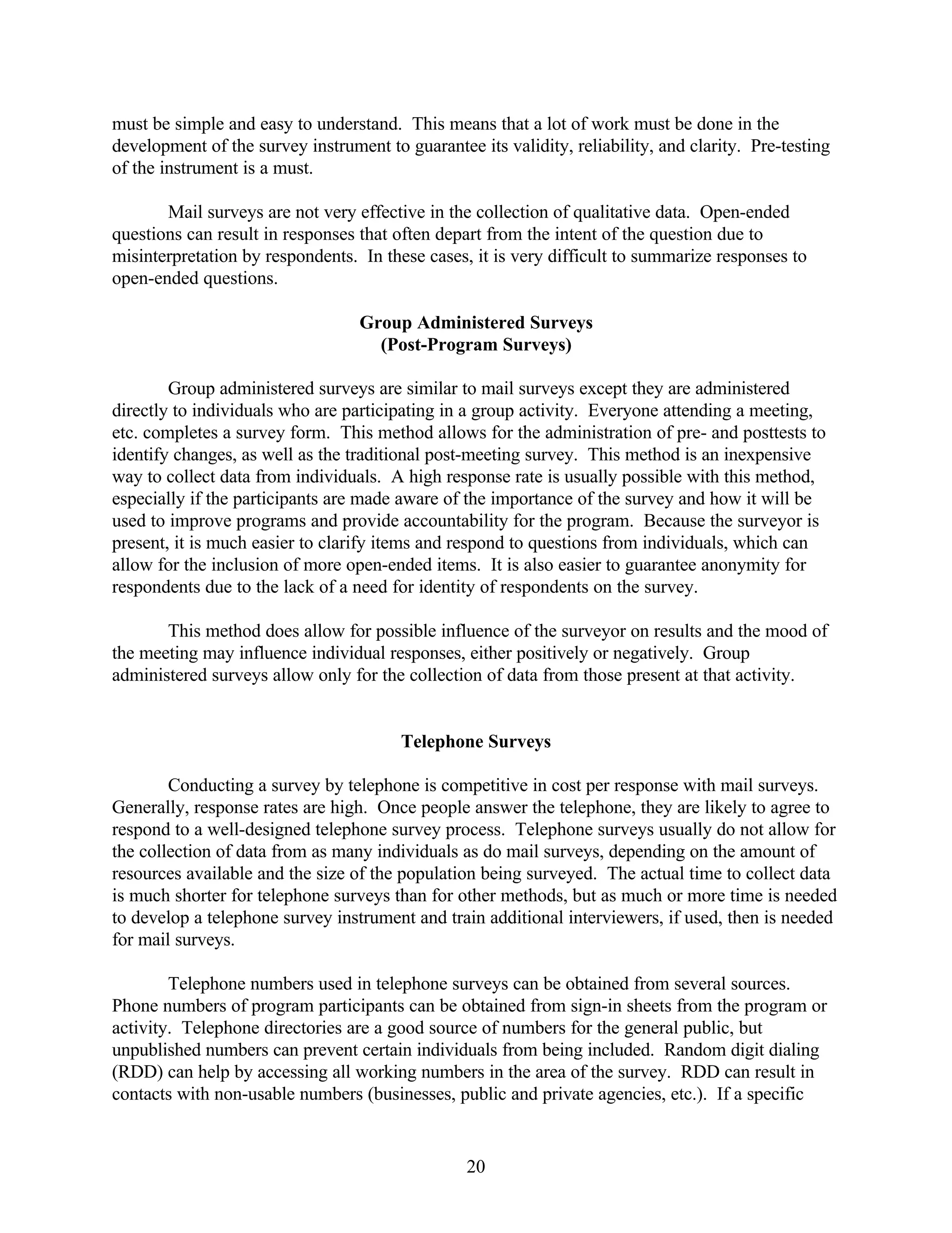 must be simple and easy to understand. This means that a lot of work must be done in the
development of the survey instrument to guarantee its validity, reliability, and clarity. Pre-testing
of the instrument is a must.

       Mail surveys are not very effective in the collection of qualitative data. Open-ended
questions can result in responses that often depart from the intent of the question due to
misinterpretation by respondents. In these cases, it is very difficult to summarize responses to
open-ended questions.

                                  Group Administered Surveys
                                    (Post-Program Surveys)

        Group administered surveys are similar to mail surveys except they are administered
directly to individuals who are participating in a group activity. Everyone attending a meeting,
etc. completes a survey form. This method allows for the administration of pre- and posttests to
identify changes, as well as the traditional post-meeting survey. This method is an inexpensive
way to collect data from individuals. A high response rate is usually possible with this method,
especially if the participants are made aware of the importance of the survey and how it will be
used to improve programs and provide accountability for the program. Because the surveyor is
present, it is much easier to clarify items and respond to questions from individuals, which can
allow for the inclusion of more open-ended items. It is also easier to guarantee anonymity for
respondents due to the lack of a need for identity of respondents on the survey.

       This method does allow for possible influence of the surveyor on results and the mood of
the meeting may influence individual responses, either positively or negatively. Group
administered surveys allow only for the collection of data from those present at that activity.


                                        Telephone Surveys

        Conducting a survey by telephone is competitive in cost per response with mail surveys.
Generally, response rates are high. Once people answer the telephone, they are likely to agree to
respond to a well-designed telephone survey process. Telephone surveys usually do not allow for
the collection of data from as many individuals as do mail surveys, depending on the amount of
resources available and the size of the population being surveyed. The actual time to collect data
is much shorter for telephone surveys than for other methods, but as much or more time is needed
to develop a telephone survey instrument and train additional interviewers, if used, then is needed
for mail surveys.

        Telephone numbers used in telephone surveys can be obtained from several sources.
Phone numbers of program participants can be obtained from sign-in sheets from the program or
activity. Telephone directories are a good source of numbers for the general public, but
unpublished numbers can prevent certain individuals from being included. Random digit dialing
(RDD) can help by accessing all working numbers in the area of the survey. RDD can result in
contacts with non-usable numbers (businesses, public and private agencies, etc.). If a specific


                                                 20
 