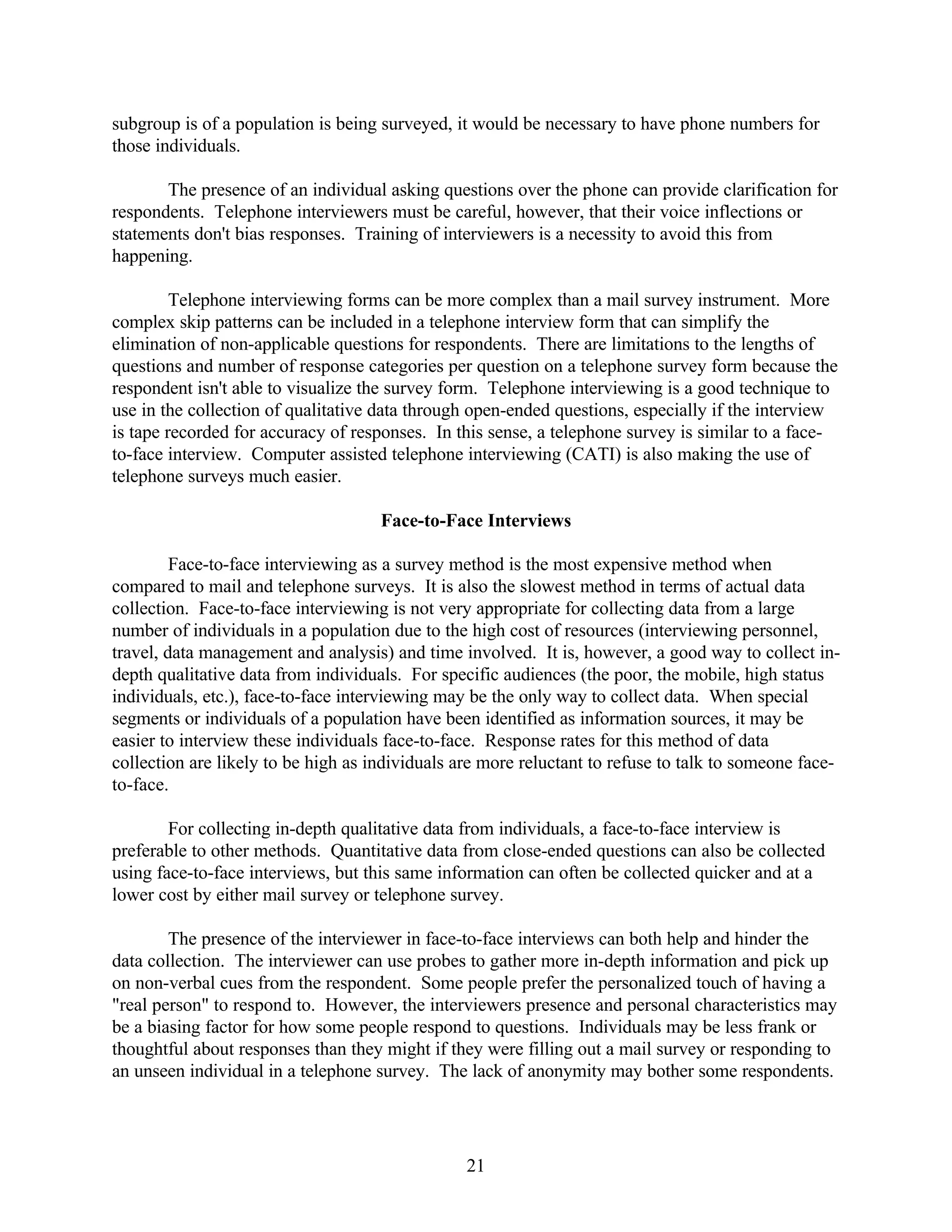 subgroup is of a population is being surveyed, it would be necessary to have phone numbers for
those individuals.

       The presence of an individual asking questions over the phone can provide clarification for
respondents. Telephone interviewers must be careful, however, that their voice inflections or
statements don't bias responses. Training of interviewers is a necessity to avoid this from
happening.

         Telephone interviewing forms can be more complex than a mail survey instrument. More
complex skip patterns can be included in a telephone interview form that can simplify the
elimination of non-applicable questions for respondents. There are limitations to the lengths of
questions and number of response categories per question on a telephone survey form because the
respondent isn't able to visualize the survey form. Telephone interviewing is a good technique to
use in the collection of qualitative data through open-ended questions, especially if the interview
is tape recorded for accuracy of responses. In this sense, a telephone survey is similar to a face-
to-face interview. Computer assisted telephone interviewing (CATI) is also making the use of
telephone surveys much easier.

                                     Face-to-Face Interviews

         Face-to-face interviewing as a survey method is the most expensive method when
compared to mail and telephone surveys. It is also the slowest method in terms of actual data
collection. Face-to-face interviewing is not very appropriate for collecting data from a large
number of individuals in a population due to the high cost of resources (interviewing personnel,
travel, data management and analysis) and time involved. It is, however, a good way to collect in-
depth qualitative data from individuals. For specific audiences (the poor, the mobile, high status
individuals, etc.), face-to-face interviewing may be the only way to collect data. When special
segments or individuals of a population have been identified as information sources, it may be
easier to interview these individuals face-to-face. Response rates for this method of data
collection are likely to be high as individuals are more reluctant to refuse to talk to someone face-
to-face.

        For collecting in-depth qualitative data from individuals, a face-to-face interview is
preferable to other methods. Quantitative data from close-ended questions can also be collected
using face-to-face interviews, but this same information can often be collected quicker and at a
lower cost by either mail survey or telephone survey.

        The presence of the interviewer in face-to-face interviews can both help and hinder the
data collection. The interviewer can use probes to gather more in-depth information and pick up
on non-verbal cues from the respondent. Some people prefer the personalized touch of having a
"real person" to respond to. However, the interviewers presence and personal characteristics may
be a biasing factor for how some people respond to questions. Individuals may be less frank or
thoughtful about responses than they might if they were filling out a mail survey or responding to
an unseen individual in a telephone survey. The lack of anonymity may bother some respondents.




                                                 21
 