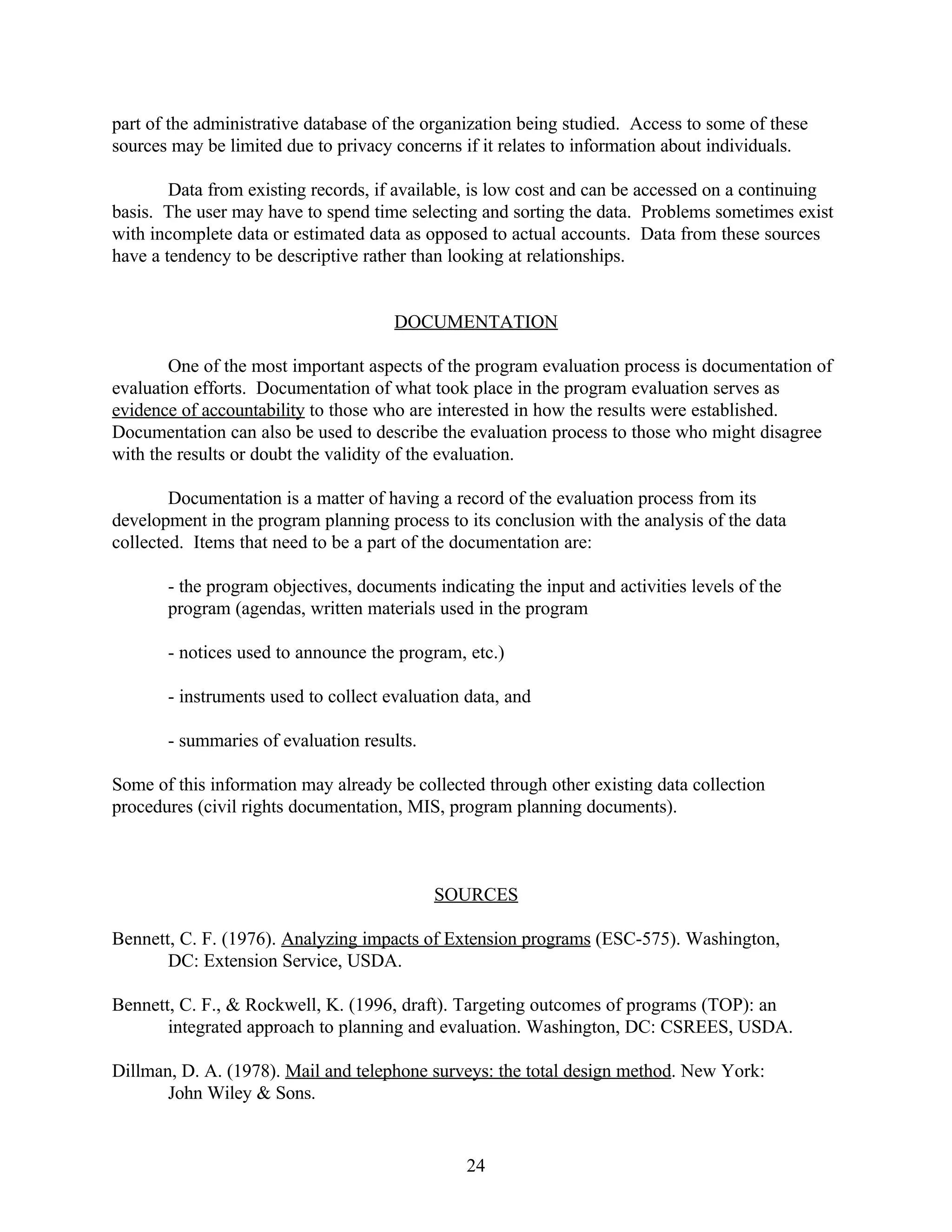 part of the administrative database of the organization being studied. Access to some of these
sources may be limited due to privacy concerns if it relates to information about individuals.

        Data from existing records, if available, is low cost and can be accessed on a continuing
basis. The user may have to spend time selecting and sorting the data. Problems sometimes exist
with incomplete data or estimated data as opposed to actual accounts. Data from these sources
have a tendency to be descriptive rather than looking at relationships.


                                      DOCUMENTATION

        One of the most important aspects of the program evaluation process is documentation of
evaluation efforts. Documentation of what took place in the program evaluation serves as
evidence of accountability to those who are interested in how the results were established.
Documentation can also be used to describe the evaluation process to those who might disagree
with the results or doubt the validity of the evaluation.

        Documentation is a matter of having a record of the evaluation process from its
development in the program planning process to its conclusion with the analysis of the data
collected. Items that need to be a part of the documentation are:

       - the program objectives, documents indicating the input and activities levels of the
       program (agendas, written materials used in the program

       - notices used to announce the program, etc.)

       - instruments used to collect evaluation data, and

       - summaries of evaluation results.

Some of this information may already be collected through other existing data collection
procedures (civil rights documentation, MIS, program planning documents).



                                            SOURCES

Bennett, C. F. (1976). Analyzing impacts of Extension programs (ESC-575). Washington,
       DC: Extension Service, USDA.

Bennett, C. F., & Rockwell, K. (1996, draft). Targeting outcomes of programs (TOP): an
       integrated approach to planning and evaluation. Washington, DC: CSREES, USDA.

Dillman, D. A. (1978). Mail and telephone surveys: the total design method. New York:
       John Wiley & Sons.


                                                24
 