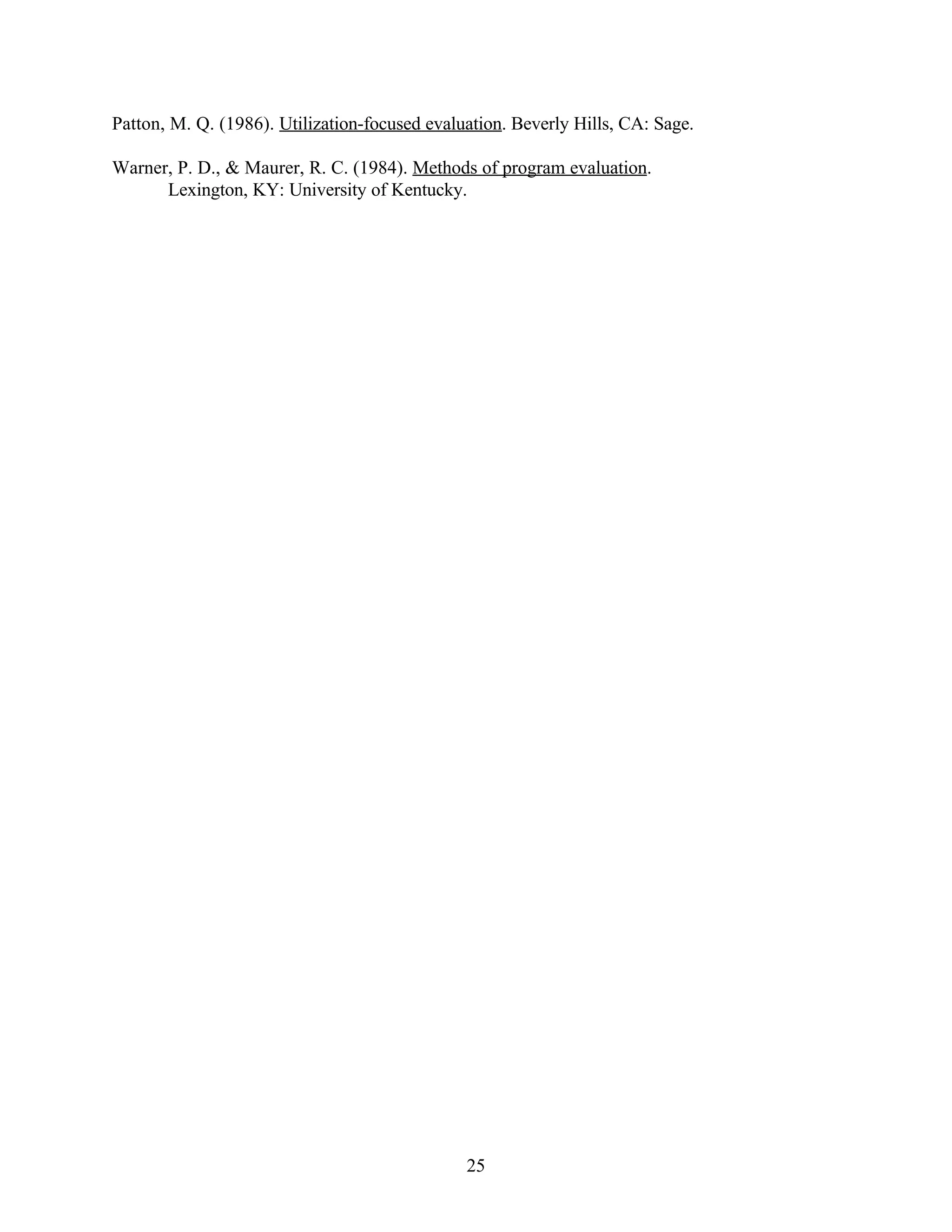 Patton, M. Q. (1986). Utilization-focused evaluation. Beverly Hills, CA: Sage.

Warner, P. D., & Maurer, R. C. (1984). Methods of program evaluation.
      Lexington, KY: University of Kentucky.




                                               25
 