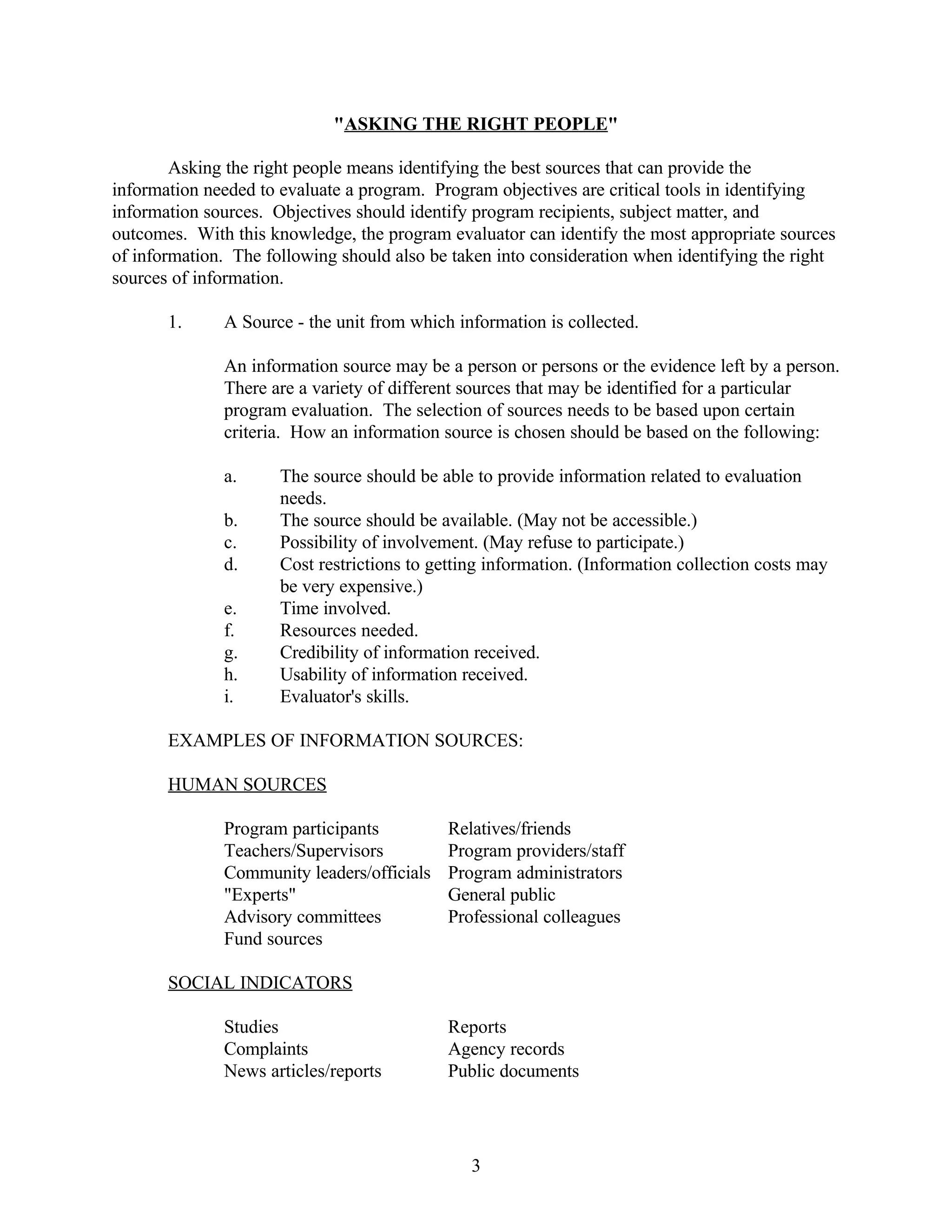 "ASKING THE RIGHT PEOPLE"

        Asking the right people means identifying the best sources that can provide the
information needed to evaluate a program. Program objectives are critical tools in identifying
information sources. Objectives should identify program recipients, subject matter, and
outcomes. With this knowledge, the program evaluator can identify the most appropriate sources
of information. The following should also be taken into consideration when identifying the right
sources of information.

       1.     A Source - the unit from which information is collected.

              An information source may be a person or persons or the evidence left by a person.
              There are a variety of different sources that may be identified for a particular
              program evaluation. The selection of sources needs to be based upon certain
              criteria. How an information source is chosen should be based on the following:

              a.      The source should be able to provide information related to evaluation
                      needs.
              b.      The source should be available. (May not be accessible.)
              c.      Possibility of involvement. (May refuse to participate.)
              d.      Cost restrictions to getting information. (Information collection costs may
                      be very expensive.)
              e.      Time involved.
              f.      Resources needed.
              g.      Credibility of information received.
              h.      Usability of information received.
              i.      Evaluator's skills.

       EXAMPLES OF INFORMATION SOURCES:

       HUMAN SOURCES

              Program participants           Relatives/friends
              Teachers/Supervisors           Program providers/staff
              Community leaders/officials    Program administrators
              "Experts"                      General public
              Advisory committees            Professional colleagues
              Fund sources

       SOCIAL INDICATORS

              Studies                        Reports
              Complaints                     Agency records
              News articles/reports          Public documents




                                                3
 