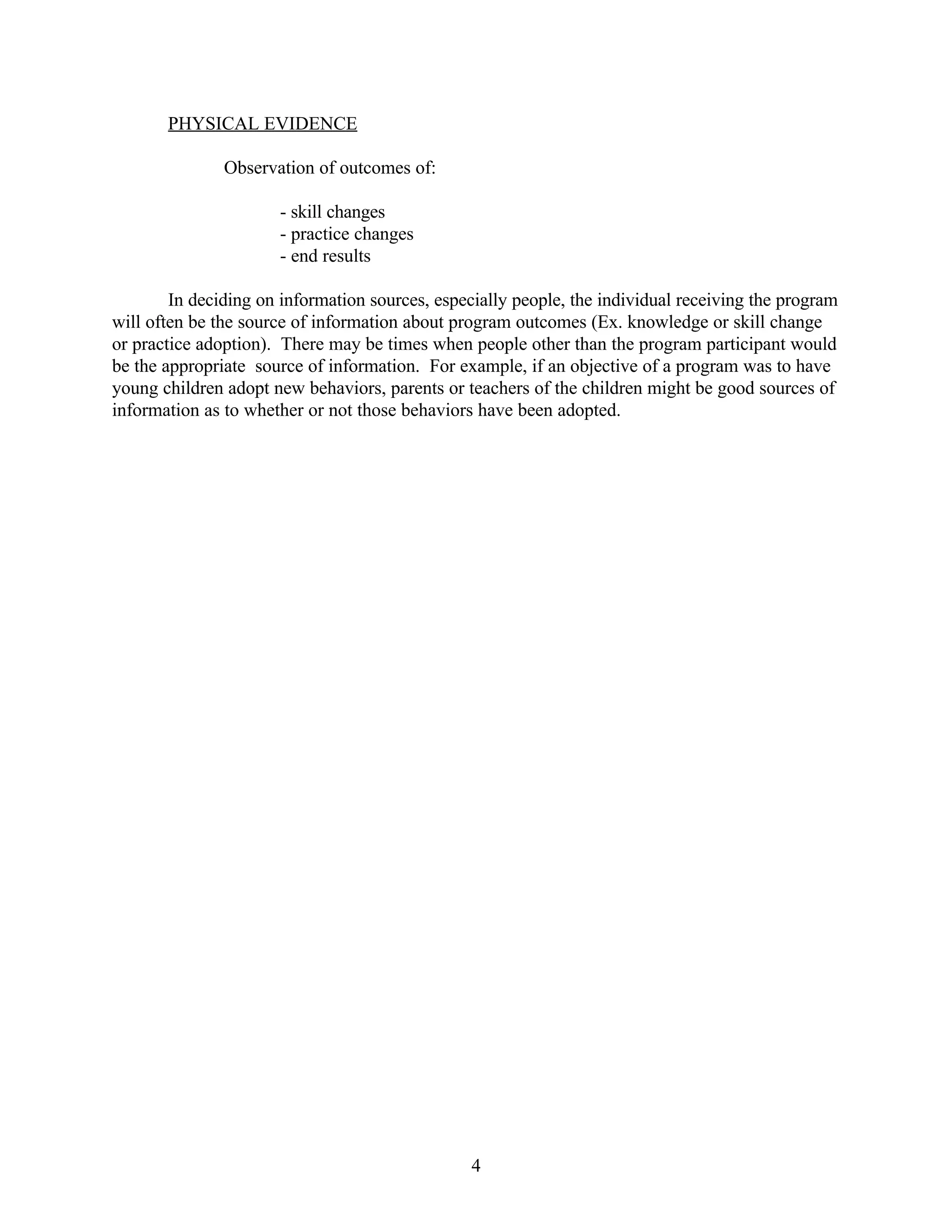 PHYSICAL EVIDENCE

               Observation of outcomes of:

                      - skill changes
                      - practice changes
                      - end results

        In deciding on information sources, especially people, the individual receiving the program
will often be the source of information about program outcomes (Ex. knowledge or skill change
or practice adoption). There may be times when people other than the program participant would
be the appropriate source of information. For example, if an objective of a program was to have
young children adopt new behaviors, parents or teachers of the children might be good sources of
information as to whether or not those behaviors have been adopted.




                                                 4
 