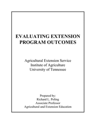 EVALUATING EXTENSION
 PROGRAM OUTCOMES


  Agricultural Extension Service
     Institute of Agriculture
    University of Tennessee




               Prepared by:
            Richard L. Poling
           Associate Professor
  Agricultural and Extension Education
 