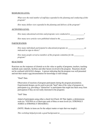 RESOURCES LEVEL

       What were the total number of staff days expended in the planning and conducting of this
       program?

       How many dollars were expended in the planning and delivery of the program?

ACTIVITIES LEVEL

       How many educational activities and programs were conducted in ______________?

       How many news articles were published related to the ________________ program?

PARTICIPATION

       How many individuals participated in educational programs on ________________ as
       indicated on sign-in sheets?

       How many people served as members of the program committee for the __________
       program?

REACTIONS

Reactions are the responses of clientele as to the value or quality of programs, teachers, teaching
methods used, materials, facilities and other factors involved in the program. Reactions should
not be confused with KASA changes. A person indicating that the program was well presented
and met their needs is not documentation for knowledge or skill change.

       "Hard" Data

       Observation of reactions of program participants during the program presentation.
       Experimental designs can be used to provide "hard" data of the value of programs to
       participants (e.g. providing a "distraction" to participants that might lure them away from
       participation if they are not really interested in the program).

       "Soft" Data

       Asked of participants using either a check list (Check All That Apply), a dichotomous
       scale (ex. YES/NO) or a Likert-type scale of three or more levels (ex. STRONGLY
       AGREE to STRONGLY DISAGREE):

       (NOTE: Blanks in items are for the subject matter or topic that was taught.)

       This workshop helped provide a good background on ________________________?




                                                 8
 