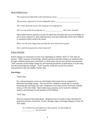 REACTIONS (Cont.)

       The program provided little useful information about _________________________.

       The presenter appeared to be knowledgeable about __________________________.

       The written materials used in this program were appropriate.

       This was one of the best programs on ___________________ that I have attended.

       Open-ended reaction questions can also be asked, but remember that you will probably not
       get as many responses to open-ended questions and open-ended data will be more difficult
       to summarize and to analyze the results.

       What were the three things that you liked the most about the program?

       How could the program have been improved?

KASA CHANGE

KASA changes are measured in several ways depending on whether "hard" or "soft" data are
desired. "Hard" measures of knowledge, attitude (opinion) and skills changes are obtained either
through validated measurement instruments or observations and pre-test, posttest measurements
"Soft" measures of knowledge change are self-reported perceptions of participants as to how they
feel their knowledge has changed. "Soft" measures could also use pre-test, posttest
measurements to provide slightly "harder" data.

Knowledge:

       "Hard" Data

       Pre- and post-program scores on a knowledge achievement test are compared to
       determine knowledge change. The test must be validated to ensure that it is actually
       measuring the knowledge you want. Responses to test items can be True/False, multiple
       choice, or fill in the blank. Open-ended essay questions can be used, but validation,
       analysis, and summary of such questions will be difficult.

       "Soft" Data

       Items for responses from participants. Responses may be similar to those described for
       reaction level items: True/False, Yes/No, Strongly Agree to Strongly Disagree, Check All
       That Apply.

              As a result of my participation in this program, my knowledge of
              ______________ has increased.


                                               9
 