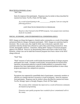 PRACTICES (CHANGE): (Cont.)
     "Soft" Data

       Items for responses from participants. Responses may be similar to those described for
       reaction level items: Yes/No, Check All That Apply.

              As a result of participating in the ____________ program, I am now using the
              following practices:

                      (LIST PRACTICES PRESENTED IN PROGRAM)

              Based on what I learned in the EFNEP program, I now prepare more nutritious
              meals for my family.

SOCIAL, ECONOMIC, AND ENVIRONMENTAL CONDITIONS (SEEC)

SEEC changes are things that happen to clientele and/or communities as a result of knowledge
and practice/behavior changes of program participants. SEEC changes are sometimes hard to
document. But, in some cases, they might be fairly easy to document, especially when
quantitative data has already been collected as a part of the system being measured (ex. farm
records, demographic statistics). Sometimes, linking SEEC changes to Extension programs
appears to be difficult. However, by demonstrating efforts and results at other levels of the
hierarchy, a better case can be made that Extension programs have been a factor in the SEEC
change achieved.

       "Hard" Data

       "Hard" measures of end results would include documented effects of changes program
       participants have made. Examples would include: increased profits for business/farm
       operations, documented reduction in specific health problems in communities where
       programs have been implemented, reduction in environmental problems in areas where
       program participants have adopted new practices.

       "Soft" Data

       Perceptions (not supported by quantifiable data) of participants, community members or
       officials as to changes that have occurred as a result of programs. Items for responses
       from participants. Responses may be similar to those described for reaction level items:
       Yes/No, Strongly Agree to Strongly Disagree, Check All That Apply.

              The economy of the community has improved as a result of Extension community
              development programming.

              Extension water quality programs have resulted in fewer contaminated wells in
              the county.


                                               12
 