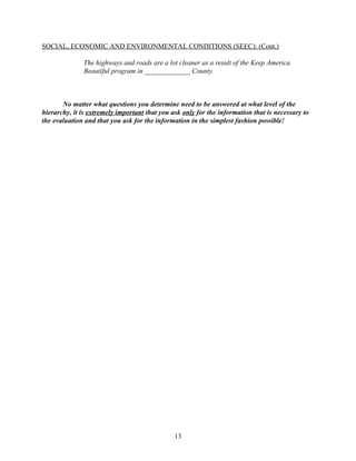 SOCIAL, ECONOMIC AND ENVIRONMENTAL CONDITIONS (SEEC): (Cont.)

              The highways and roads are a lot cleaner as a result of the Keep America
              Beautiful program in _____________ County.



       No matter what questions you determine need to be answered at what level of the
hierarchy, it is extremely important that you ask only for the information that is necessary to
the evaluation and that you ask for the information in the simplest fashion possible!




                                               13
 