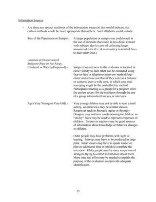 Information Sources

   -   Are there any special attributes of the information source(s) that would indicate that
       certain methods would be more appropriate than others. Such attributes could include:

       Size of the Population or Sample -   A larger population or sample size could result in
                                            the use of methods that result in less direct contact
                                            with subjects due to costs of collecting larger
                                            amounts of data. (Ex. A mail survey instead of face-
                                            to-face interviews.)

       Location or Dispersion of
       Subjects (Near or Far Away,
       Clustered or Widely-Dispersed) -     Subjects located near to the evaluator or located in
                                            close vicinity to each other can be contacted using
                                            face-to-face or telephone interview methodology
                                            easier and at less cost than if they were at a distance
                                            or scattered over a wide area, in which case mail
                                            surveying might be the cost-effective method.
                                            Participants meeting as a group for a program offer
                                            the easiest access for the evaluator through the use
                                            of a group administered survey or interview.

       Age (Very Young or Very Old) -       Very young children may not be able to read a mail
                                            survey, so interviews may be a better choice.
                                            Responses such as Strongly Agree or Strongly
                                            Disagree may not have much meaning to children, so
                                            "smiley" faces may be used to represent responses of
                                            children. Parents or teachers may be good sources
                                            of information about knowledge or behavior changes
                                            in children.

                                            Older people may have problems with sight or
                                            hearing. Surveys may have to be produced in large
                                            print. Interviewers may have to speak louder or
                                            plan on additional time in which to complete the
                                            interview. Older people may be more suspicious of
                                            strangers trying to collect information about them.
                                            More time and effort may be needed to explain the
                                            purpose of the evaluation and provide adequate
                                            identification.




                                              15
 