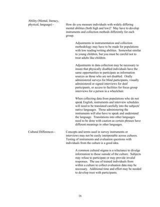 Ability (Mental, literacy,
physical, language) -        How do you measure individuals with widely differing
                             mental abilities (both high and low)? May have to develop
                             instruments and collection methods differently for each
                             group.

                                    Adjustments in instrumentation and collection
                                    methodology may have to be made for populations
                                    with low reading/writing abilities. Somewhat similar
                                    to young children, but you must be careful not to
                                    treat adults like children.

                                    Adjustments in data collection may be necessary to
                                    insure that physically disabled individuals have the
                                    same opportunities to participate as information
                                    sources as those who are not disabled. Orally
                                    administered surveys for blind participants, visually
                                    administered or signed interviews for deaf
                                    participants, or access to facilities for focus group
                                    interviews for a person in a wheelchair.

                                    When collecting data from populations who do not
                                    speak English, instruments and interview schedules
                                    will need to be translated carefully into the subjects'
                                    native languages. Those administering the
                                    instruments will also have to speak and understand
                                    the language. Translations into other languages
                                    need to be done with caution as certain phrases have
                                    different meanings in other languages.

Cultural Differences -       Concepts and terms used in survey instruments or
                             interviews may not be easily interpretable across cultures.
                             Testing of instruments and evaluation questions with
                             individuals from the culture is a good idea.

                                    A common cultural stigma is a reluctance to divulge
                                    information to those outside of the culture. Subjects
                                    may refuse to participate or may provide invalid
                                    responses. The use of trained individuals from
                                    within a culture to collect evaluation data may be
                                    necessary. Additional time and effort may be needed
                                    to develop trust with participants.




                                       16
 
