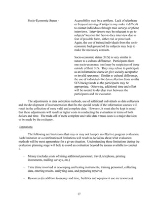 Socio-Economic Status -               Accessibility may be a problem. Lack of telephone
                                              or frequent moving of subjects may make it difficult
                                              to contact individuals through mail surveys or phone
                                              interviews. Interviewers may be reluctant to go to
                                              subjects' location for face-to-face interview due to
                                              fear of possible harm, either real or perceived.
                                              Again, the use of trained individuals from the socio-
                                              economic background of the subjects may help to
                                              make the necessary contacts.

                                              Socio-economic status (SES) is very similar in
                                              nature to a cultural difference. Participants from
                                              one socio-economic level may be suspicious of those
                                              outside of their SES. They may refuse to participate
                                              as an information source or give socially acceptable
                                              or invalid responses. Similar to cultural differences,
                                              the use of individuals for data collection from similar
                                              SES backgrounds as the participants may be
                                              appropriate. Otherwise, additional time and effort
                                              will be needed to develop trust between the
                                              participants and the evaluator.

         The adjustments in data collection methods, use of additional individuals as data collectors
and the development of instrumentation that fits the special needs of the information sources will
result in the collection of more valid and complete data. However, it must also be kept in mind
that these adjustments will result in higher costs in conducting the evaluation in terms of both
dollars and time. The trade-off of more complete and valid data versus costs is a major decision
to be made by the evaluator.

Limitations

        The following are limitations that may or may not hamper an effective program evaluation.
Each limitation or a combination of limitations will result in decisions about what evaluation
methods will be most appropriate for a given situation. Understanding these limitations during the
evaluation planning stage will help to avoid an evaluation beyond the means available to conduct
it.

    -   Money (includes costs of hiring additional personnel, travel, telephone, printing
        instruments, mailing surveys, etc.)

    -   Time (time involved in developing and testing instruments, training personnel, collecting
        data, entering results, analyzing data, and preparing reports)

    -   Resources (in addition to money and time, facilities and equipment use are resources)




                                                 17
 