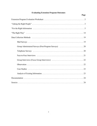 Evaluating Extension Program Outcomes
                                                                                                                                      Page

Extension Program Evaluation Worksheet . . . . . . . . . . . . . . . . . . . . . . . . . . . . . . . . . . . . . . . . . 2

“Asking the Right People” . . . . . . . . . . . . . . . . . . . . . . . . . . . . . . . . . . . . . . . . . . . . . . . . . . . . . 3

“For the Right Information . . . . . . . . . . . . . . . . . . . . . . . . . . . . . . . . . . . . . . . . . . . . . . . . . . . . 5

“The Right Way” . . . . . . . . . . . . . . . . . . . . . . . . . . . . . . . . . . . . . . . . . . . . . . . . . . . . . . . . . . 14

Data Collection Methods . . . . . . . . . . . . . . . . . . . . . . . . . . . . . . . . . . . . . . . . . . . . . . . . . . . . 19

          Mail Surveys . . . . . . . . . . . . . . . . . . . . . . . . . . . . . . . . . . . . . . . . . . . . . . . . . . . . . . . . 19

          Group Administered Surveys (Post-Program Surveys)                                 . . . . . . . . . . . . . . . . . . . . . . . . 20

          Telephone Surveys . . . . . . . . . . . . . . . . . . . . . . . . . . . . . . . . . . . . . . . . . . . . . . . . . . . 20

          Face-to-Face Interviews . . . . . . . . . . . . . . . . . . . . . . . . . . . . . . . . . . . . . . . . . . . . . . . 21

          Group Interviews (Focus Group Interviews) . . . . . . . . . . . . . . . . . . . . . . . . . . . . . . . . 22

          Observation . . . . . . . . . . . . . . . . . . . . . . . . . . . . . . . . . . . . . . . . . . . . . . . . . . . . . . . . . 22

          Case Studies . . . . . . . . . . . . . . . . . . . . . . . . . . . . . . . . . . . . . . . . . . . . . . . . . . . . . . . . 23

          Analysis of Existing Information . . . . . . . . . . . . . . . . . . . . . . . . . . . . . . . . . . . . . . . . . . 23

Documentation . . . . . . . . . . . . . . . . . . . . . . . . . . . . . . . . . . . . . . . . . . . . . . . . . . . . . . . . . . . . 24

Sources . . . . . . . . . . . . . . . . . . . . . . . . . . . . . . . . . . . . . . . . . . . . . . . . . . . . . . . . . . . . . . . . . . 24




                                                                      i
 