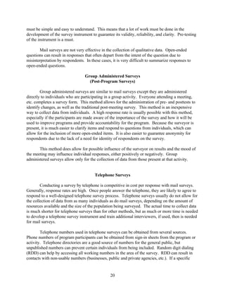must be simple and easy to understand. This means that a lot of work must be done in the
development of the survey instrument to guarantee its validity, reliability, and clarity. Pre-testing
of the instrument is a must.

       Mail surveys are not very effective in the collection of qualitative data. Open-ended
questions can result in responses that often depart from the intent of the question due to
misinterpretation by respondents. In these cases, it is very difficult to summarize responses to
open-ended questions.

                                  Group Administered Surveys
                                    (Post-Program Surveys)

        Group administered surveys are similar to mail surveys except they are administered
directly to individuals who are participating in a group activity. Everyone attending a meeting,
etc. completes a survey form. This method allows for the administration of pre- and posttests to
identify changes, as well as the traditional post-meeting survey. This method is an inexpensive
way to collect data from individuals. A high response rate is usually possible with this method,
especially if the participants are made aware of the importance of the survey and how it will be
used to improve programs and provide accountability for the program. Because the surveyor is
present, it is much easier to clarify items and respond to questions from individuals, which can
allow for the inclusion of more open-ended items. It is also easier to guarantee anonymity for
respondents due to the lack of a need for identity of respondents on the survey.

       This method does allow for possible influence of the surveyor on results and the mood of
the meeting may influence individual responses, either positively or negatively. Group
administered surveys allow only for the collection of data from those present at that activity.


                                        Telephone Surveys

        Conducting a survey by telephone is competitive in cost per response with mail surveys.
Generally, response rates are high. Once people answer the telephone, they are likely to agree to
respond to a well-designed telephone survey process. Telephone surveys usually do not allow for
the collection of data from as many individuals as do mail surveys, depending on the amount of
resources available and the size of the population being surveyed. The actual time to collect data
is much shorter for telephone surveys than for other methods, but as much or more time is needed
to develop a telephone survey instrument and train additional interviewers, if used, then is needed
for mail surveys.

        Telephone numbers used in telephone surveys can be obtained from several sources.
Phone numbers of program participants can be obtained from sign-in sheets from the program or
activity. Telephone directories are a good source of numbers for the general public, but
unpublished numbers can prevent certain individuals from being included. Random digit dialing
(RDD) can help by accessing all working numbers in the area of the survey. RDD can result in
contacts with non-usable numbers (businesses, public and private agencies, etc.). If a specific


                                                 20
 