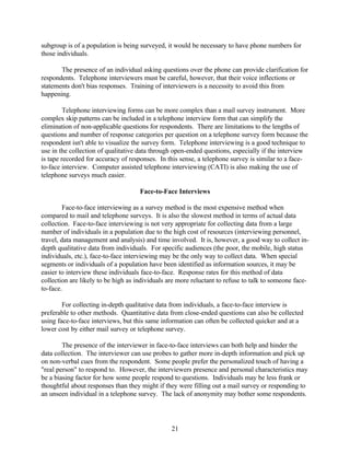 subgroup is of a population is being surveyed, it would be necessary to have phone numbers for
those individuals.

       The presence of an individual asking questions over the phone can provide clarification for
respondents. Telephone interviewers must be careful, however, that their voice inflections or
statements don't bias responses. Training of interviewers is a necessity to avoid this from
happening.

         Telephone interviewing forms can be more complex than a mail survey instrument. More
complex skip patterns can be included in a telephone interview form that can simplify the
elimination of non-applicable questions for respondents. There are limitations to the lengths of
questions and number of response categories per question on a telephone survey form because the
respondent isn't able to visualize the survey form. Telephone interviewing is a good technique to
use in the collection of qualitative data through open-ended questions, especially if the interview
is tape recorded for accuracy of responses. In this sense, a telephone survey is similar to a face-
to-face interview. Computer assisted telephone interviewing (CATI) is also making the use of
telephone surveys much easier.

                                     Face-to-Face Interviews

         Face-to-face interviewing as a survey method is the most expensive method when
compared to mail and telephone surveys. It is also the slowest method in terms of actual data
collection. Face-to-face interviewing is not very appropriate for collecting data from a large
number of individuals in a population due to the high cost of resources (interviewing personnel,
travel, data management and analysis) and time involved. It is, however, a good way to collect in-
depth qualitative data from individuals. For specific audiences (the poor, the mobile, high status
individuals, etc.), face-to-face interviewing may be the only way to collect data. When special
segments or individuals of a population have been identified as information sources, it may be
easier to interview these individuals face-to-face. Response rates for this method of data
collection are likely to be high as individuals are more reluctant to refuse to talk to someone face-
to-face.

        For collecting in-depth qualitative data from individuals, a face-to-face interview is
preferable to other methods. Quantitative data from close-ended questions can also be collected
using face-to-face interviews, but this same information can often be collected quicker and at a
lower cost by either mail survey or telephone survey.

        The presence of the interviewer in face-to-face interviews can both help and hinder the
data collection. The interviewer can use probes to gather more in-depth information and pick up
on non-verbal cues from the respondent. Some people prefer the personalized touch of having a
"real person" to respond to. However, the interviewers presence and personal characteristics may
be a biasing factor for how some people respond to questions. Individuals may be less frank or
thoughtful about responses than they might if they were filling out a mail survey or responding to
an unseen individual in a telephone survey. The lack of anonymity may bother some respondents.




                                                 21
 
