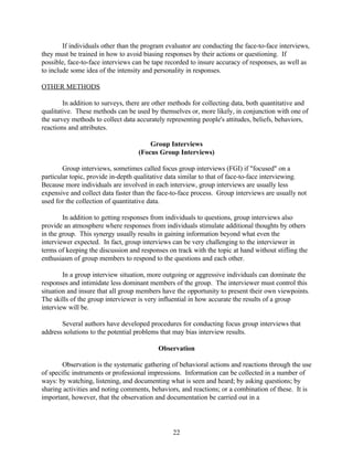 If individuals other than the program evaluator are conducting the face-to-face interviews,
they must be trained in how to avoid biasing responses by their actions or questioning. If
possible, face-to-face interviews can be tape recorded to insure accuracy of responses, as well as
to include some idea of the intensity and personality in responses.

OTHER METHODS

        In addition to surveys, there are other methods for collecting data, both quantitative and
qualitative. These methods can be used by themselves or, more likely, in conjunction with one of
the survey methods to collect data accurately representing people's attitudes, beliefs, behaviors,
reactions and attributes.

                                       Group Interviews
                                   (Focus Group Interviews)

        Group interviews, sometimes called focus group interviews (FGI) if "focused" on a
particular topic, provide in-depth qualitative data similar to that of face-to-face interviewing.
Because more individuals are involved in each interview, group interviews are usually less
expensive and collect data faster than the face-to-face process. Group interviews are usually not
used for the collection of quantitative data.

        In addition to getting responses from individuals to questions, group interviews also
provide an atmosphere where responses from individuals stimulate additional thoughts by others
in the group. This synergy usually results in gaining information beyond what even the
interviewer expected. In fact, group interviews can be very challenging to the interviewer in
terms of keeping the discussion and responses on track with the topic at hand without stifling the
enthusiasm of group members to respond to the questions and each other.

        In a group interview situation, more outgoing or aggressive individuals can dominate the
responses and intimidate less dominant members of the group. The interviewer must control this
situation and insure that all group members have the opportunity to present their own viewpoints.
The skills of the group interviewer is very influential in how accurate the results of a group
interview will be.

       Several authors have developed procedures for conducting focus group interviews that
address solutions to the potential problems that may bias interview results.

                                           Observation

        Observation is the systematic gathering of behavioral actions and reactions through the use
of specific instruments or professional impressions. Information can be collected in a number of
ways: by watching, listening, and documenting what is seen and heard; by asking questions; by
sharing activities and noting comments, behaviors, and reactions; or a combination of these. It is
important, however, that the observation and documentation be carried out in a




                                                22
 