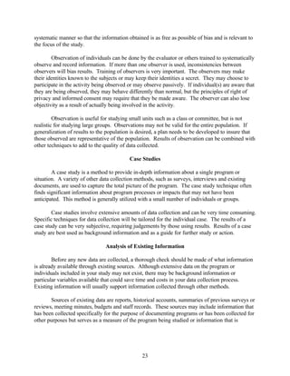 systematic manner so that the information obtained is as free as possible of bias and is relevant to
the focus of the study.

        Observation of individuals can be done by the evaluator or others trained to systematically
observe and record information. If more than one observer is used, inconsistencies between
observers will bias results. Training of observers is very important. The observers may make
their identities known to the subjects or may keep their identities a secret. They may choose to
participate in the activity being observed or may observe passively. If individual(s) are aware that
they are being observed, they may behave differently than normal, but the principles of right of
privacy and informed consent may require that they be made aware. The observer can also lose
objectivity as a result of actually being involved in the activity.

         Observation is useful for studying small units such as a class or committee, but is not
realistic for studying large groups. Observations may not be valid for the entire population. If
generalization of results to the population is desired, a plan needs to be developed to insure that
those observed are representative of the population. Results of observation can be combined with
other techniques to add to the quality of data collected.

                                           Case Studies

        A case study is a method to provide in-depth information about a single program or
situation. A variety of other data collection methods, such as surveys, interviews and existing
documents, are used to capture the total picture of the program. The case study technique often
finds significant information about program processes or impacts that may not have been
anticipated. This method is generally utilized with a small number of individuals or groups.

        Case studies involve extensive amounts of data collection and can be very time consuming.
Specific techniques for data collection will be tailored for the individual case. The results of a
case study can be very subjective, requiring judgements by those using results. Results of a case
study are best used as background information and as a guide for further study or action.

                                Analysis of Existing Information

        Before any new data are collected, a thorough check should be made of what information
is already available through existing sources. Although extensive data on the program or
individuals included in your study may not exist, there may be background information or
particular variables available that could save time and costs in your data collection process.
Existing information will usually support information collected through other methods.

       Sources of existing data are reports, historical accounts, summaries of previous surveys or
reviews, meeting minutes, budgets and staff records. These sources may include information that
has been collected specifically for the purpose of documenting programs or has been collected for
other purposes but serves as a measure of the program being studied or information that is




                                                 23
 