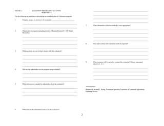 FIGURE 1.                 EXTENSION PROGRAM EVALUATION                                                    _________________________________________________________________
                                   WORKSHEET
                                                                                                          _________________________________________________________________
Use the following as guidelines in developing an evaluation plan for Extension programs.
                                                                                                          _________________________________________________________________
1.         Program, project, or activity to be evaluated: ___________________________
                                                                                                          _________________________________________________________________
           _________________________________________________________________
                                                                                               7.         What information collection method(s) is/are appropriate?
           _________________________________________________________________
                                                                                                          _________________________________________________________________
2.         Objective(s) of program [including level(s) of Bennett/Rockwell’s TOP Model
           Hierarchy]:                                                                                    _________________________________________________________________

           _________________________________________________________________                              _________________________________________________________________

           _________________________________________________________________                              _________________________________________________________________

           _________________________________________________________________                   8.         How and to whom will evaluation results be reported?

           _________________________________________________________________                              _________________________________________________________________

3.         What questions are you trying to answer with the evaluation?                                   _________________________________________________________________

           _________________________________________________________________                              _________________________________________________________________

           _________________________________________________________________                              _________________________________________________________________

           _________________________________________________________________                   9.         What resources will be needed to conduct the evaluation? (Money, personnel,
                                                                                                          equipment, etc.)
           _________________________________________________________________
                                                                                                          _________________________________________________________________
4.         Who are the stakeholders for the program being evaluated?
                                                                                                          _________________________________________________________________
           _________________________________________________________________
                                                                                                          _________________________________________________________________
           _________________________________________________________________
                                                                                                          _________________________________________________________________
           _________________________________________________________________

5.         What information is needed by stakeholders from the evaluation?

           _________________________________________________________________
                                                                                               Prepared by Richard L. Poling, Evaluation Specialist, University of Tennessee Agricultural
           _________________________________________________________________                   Extension Service.

           _________________________________________________________________




6.         What/who are the information sources for the evaluation?


                                                                                           2
 