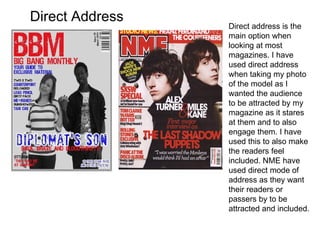 Direct Address Direct address is the main option when looking at most magazines. I have used direct address when taking my photo of the model as I wanted the audience to be attracted by my magazine as it stares at them and to also engage them. I have used this to also make the readers feel included. NME have used direct mode of address as they want their readers or passers by to be attracted and included. 