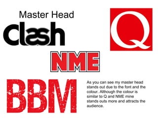 Master Head As you can see my master head stands out due to the font and the colour. Although the colour is similar to Q and NME mine stands outs more and attracts the audience. 