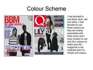 Colour Scheme I had decided to use black, blue, red and white. I had decided to use these colours as they are mainly associated with indie music and I have chosen to use only four colours to make sure the magazine is not cluttered and it is simple and unique. 