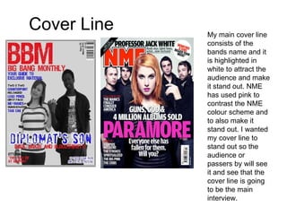 Cover Line My main cover line consists of the bands name and it is highlighted in white to attract the audience and make it stand out. NME has used pink to contrast the NME colour scheme and to also make it stand out. I wanted my cover line to stand out so the audience or passers by will see it and see that the cover line is going to be the main interview. 