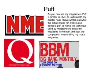 Puff As you can see my magazine’s Puff is similar to NME as underneath my master head I have written out what the initials stand for. I have also added a puff to mimic the technique used by magazines to show my magazine is the best and beat the competition when selling my music magazine. 