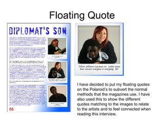 Floating Quote I have decided to put my floating quotes on the Polaroid’s to subvert the normal methods that the magazines use. I have also used this to show the different quotes matching to the images to relate to the artists and to feel connected when reading this interview.  