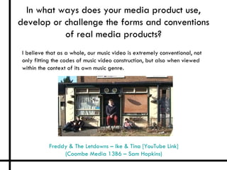 In what ways does your media product use,
develop or challenge the forms and conventions
           of real media products?
 I believe that as a whole, our music video is extremely conventional, not
 only fitting the codes of music video construction, but also when viewed
 within the context of its own music genre.




            Freddy & The Letdowns – Ike & Tina [YouTube Link]
                 (Coombe Media 13B6 – Sam Hopkins)
 
