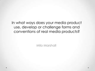 In what ways does your media product
  use, develop or challenge forms and
  conventions of real media products?


             Milo Marshall
 