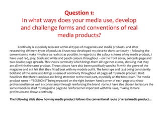 Question 1:
In what ways does your media use, develop
and challenge forms and conventions of real
media products?
Continuity is especially relevant within all types of magazines and media products, and after
researching different types of products I have now developed my piece to show continuity – following the
convention to make my piece as realistic as possible. In regards to the colour scheme of my media product, I
have used red, grey, black and white and peach colours throughout – on the front cover, contents page and
two double page spreads. This shows continuity which brings them all together as one, showing that they
are all within the same product. These colours have also been specifically used to fit with the genre of the
magazine and as I felt that they fitted best with my models outfit. The font type and text being consistently
bold and of the same also brings a sense of continuity throughout all pages of my media product. Bold
headlines therefore stand out and bring attention to the main part, especially on the font cover. The media
product name – “SESSIONS” being repeated on the right bottom hand corner of each page also show
professionalism as well as consistency through reinforcing the brand name. I have also chosen to feature the
same model on all of my magazine pages to reinforce her important with this issue, making it more
profession and shows continuity.
The following slide show how my media product follows the conventional route of a real media product…
 