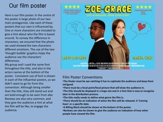 Our film poster
Here is our film poster. In the centre of
the poster is large photo of our two
main protagonists. Like each of these
posters that our own is influenced by,
One or more characters are included to
give a hint about who the film is based
around. To convey the difference in
characters, we ensured that the photo
we used showed the two characters
different emotions. The use of the two
'thought bubble' graphics helps the
audience see the characters'
differences.
My group and I used the same font
throughout the title, and also in the
actors names at the bottom of the
poster. Consistent use of font is shown
in each of the influential posters, so we
didn’t want to go far from this
convention. Although being smaller
than the title, they still stand out and
are bold enough to be seen from afar.
Reviews are also very common, and
they give the audience a hint at what
the film will be like, to engage the
audience.
Film Poster Conventions
•The Poster must be eye catching-It has to captivate the audience and keep them
intrigued.
•There must be a focal point/focal picture that will draw the audience in.
•The title should be displayed in a large size and in a font that is easy to recognise
later in the distribution process.
•The title really needs to define what genre the film is.
•There should be an indication of when the film will be released. A 'Coming
Soon' or a specific date.
•A Billing Block should be shown at the bottom of the poster.
•Reviews can also be shown to give the audience an indication of how other
people have viewed the film.
 