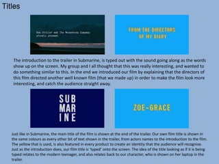 Titles
Just like in Submarine, the main title of the film is shown at the end of the trailer. Our own film title is shown in
the same colours as every other bit of text shown in the trailer, from actors names to the introduction to the film.
The yellow that is used, is also featured in every product to create an identity that the audience will recognise.
Just as the introduction does, our film title is ‘typed’ onto the screen. The idea of the title looking as if it is being
typed relates to the modern teenager, and also relates back to our character, who is shown on her laptop in the
trailer.
The introduction to the trailer in Submarine, is typed out with the sound going along as the words
show up on the screen. My group and I all thought that this was really interesting, and wanted to
do something similar to this. In the end we introduced our film by explaining that the directors of
this film directed another well known film (that we made up) in order to make the film look more
interesting, and catch the audience straight away.
 