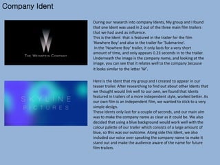 Company Ident
During our research into company Idents, My group and I found
that one Ident was used in 2 out of the three main film trailers
that we had used as influence.
This is the Ident that is featured in the trailer for the film
'Nowhere Boy‘ and also in the trailer for ‘Submarine’.
In the ‘Nowhere Boy’ trailer, it only lasts for a very short
amount of time, and only appears 0.23 seconds in to the trailer.
Underneath the image is the company name, and looking at the
image, you can see that it relates well to the company because
it looks similar to the letter 'W'.
Here is the Ident that my group and I created to appear in our
teaser trailer. After researching to find out about other Idents that
we thought would link well to our own, we found that Idents
featured in trailers of a more independent style, worked better. As
our own film is an independent film, we wanted to stick to a very
simple design.
These Idents only last for a couple of seconds, and our main aim
was to make the company name as clear as it could be. We also
decided that using a blue background would work well with the
colour palette of our trailer which consists of a large amount of
blue, so this was our outcome. Along side this Ident, we also
included our voice over speaking the company name to make it
stand out and make the audience aware of the name for future
film trailers.
 