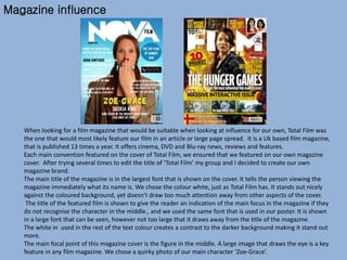 Magazine influence
When looking for a film magazine that would be suitable when looking at influence for our own, Total Film was
the one that would most likely feature our film in an article or large page spread. It is a Uk based film magazine,
that is published 13 times a year. It offers cinema, DVD and Blu-ray news, reviews and features.
Each main convention featured on the cover of Total Film, we ensured that we featured on our own magazine
cover. After trying several times to edit the title of ‘Total Film’ my group and I decided to create our own
magazine brand.
The main title of the magazine is in the largest font that is shown on the cover. It tells the person viewing the
magazine immediately what its name is. We chose the colour white, just as Total Film has. It stands out nicely
against the coloured background, yet doesn't draw too much attention away from other aspects of the cover.
The title of the featured film is shown to give the reader an indication of the main focus in the magazine if they
do not recognise the character in the middle., and we used the same font that is used in our poster. It is shown
in a large font that can be seen, however not too large that it draws away from the title of the magazine.
The white in used in the rest of the text colour creates a contrast to the darker background making it stand out
more.
The main focal point of this magazine cover is the figure in the middle. A large image that draws the eye is a key
feature in any film magazine. We chose a quirky photo of our main character ‘Zoe-Grace’.
 