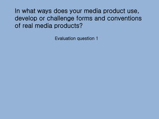 In what ways does your media product use,
develop or challenge forms and conventions
of real media products?
Evaluation question 1
 
