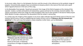 In my music video, there is a link between the lyrics and the visuals in the references to the symbolic image of
poppies. Conventionally, poppies have connotations to bravery, which is the name of the track and a word
which regularly features in the lyrics of the song.
In the Blackadder final episode, ‘Good luck everyone’, the image of the field of poppies at the closing of the
episode creates a sombre atmosphere of melancholy, a grave contrast to the comedy, moments before. The
solemn associations which the image of a field of poppies hold, due to their growth in the barren fields of post
WWI Western Europe, emphasises the devastation that the viewer is witnessing.
In a similar way, the imagery of the poppies in my music video indicates the hard hitting nature of the loss and
isolation felt by Jonny, as well as heightening the impact of lyrics such as “If Bravery, was the moment you
saved me”, in the same way that poppies create empathy in other texts, such as Blackadder.
The field of poppies, used in the
closing of the final episode of
Blackadder, to create a sombre
atmosphere.
Use of poppies to emphasise the lyrics
“If Bravery was the moment you saved
me”, as well as the title and main
theme of the track, in following
conventions of images of poppies in the
media.
 