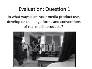 Evaluation: Question 1
In what ways does your media product use,
develop or challenge forms and conventions
of real media products?
 