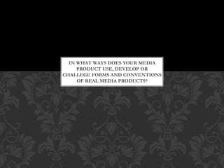 IN WHAT WAYS DOES YOUR MEDIA
PRODUCT USE, DEVELOP OR
CHALLEGE FORMS AND CONVENTIONS
OF REAL MEDIA PRODUCTS?
 